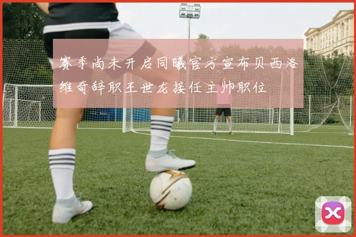 赛季尚未开启同曦官方宣布贝西洛维奇辞职王世龙接任主帅职位