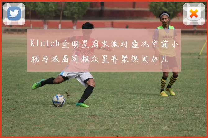 Klutch全明星周末派对盛况空前小杨与浓眉同框众星齐聚热闹非凡