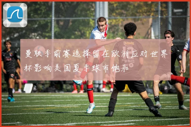 曼联季前赛选择留在欧洲应对世界杯影响美国夏季球市饱和