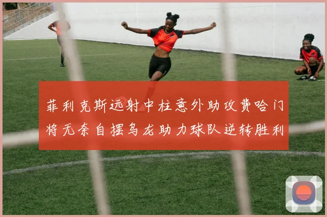菲利克斯远射中柱意外助攻费哈门将无奈自摆乌龙助力球队逆转胜利