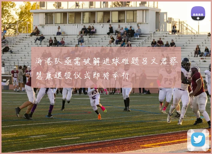 海港队亟需破解进球难题吕文君蔡慧康退役仪式即将举行