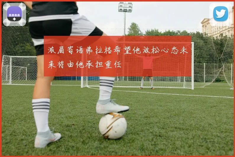 浓眉寄语弗拉格希望他放松心态未来将由他承担重任