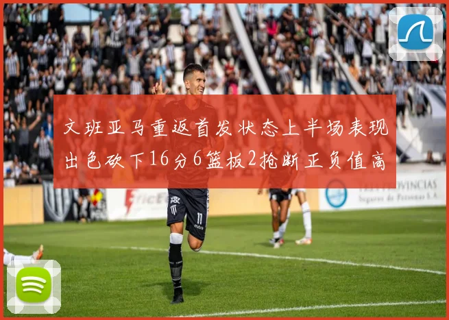 文班亚马重返首发状态上半场表现出色砍下16分6篮板2抢断正负值高达21