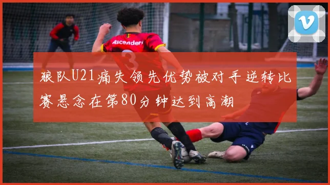 狼队U21痛失领先优势被对手逆转比赛悬念在第80分钟达到高潮