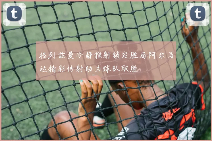 格列兹曼冷静推射锁定胜局阿尔马达精彩传射助力球队取胜
