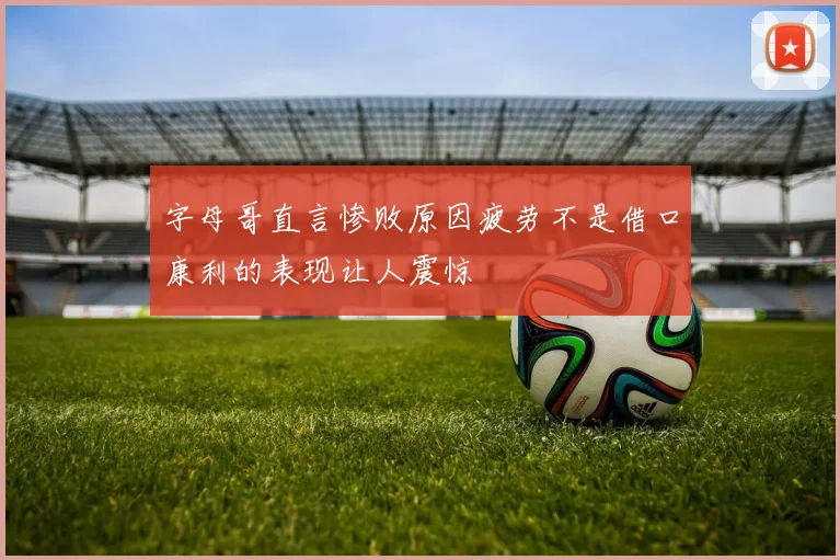 字母哥直言惨败原因疲劳不是借口康利的表现让人震惊