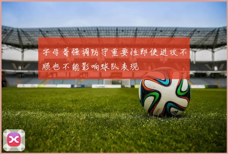 字母哥强调防守重要性即使进攻不顺也不能影响球队表现