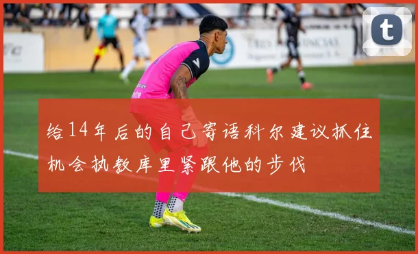 给14年后的自己寄语科尔建议抓住机会执教库里紧跟他的步伐