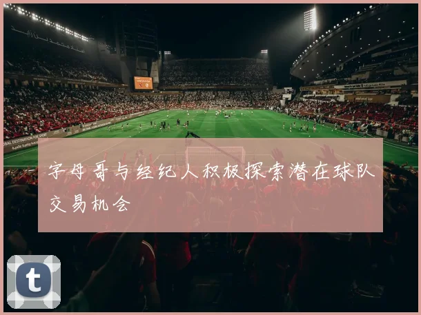 字母哥与经纪人积极探索潜在球队交易机会