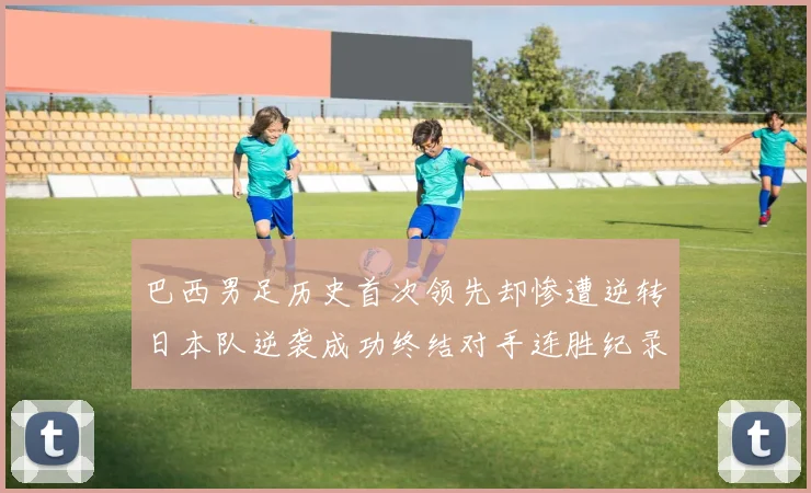 巴西男足历史首次领先却惨遭逆转日本队逆袭成功终结对手连胜纪录