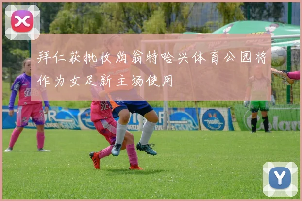 拜仁获批收购翁特哈兴体育公园将作为女足新主场使用