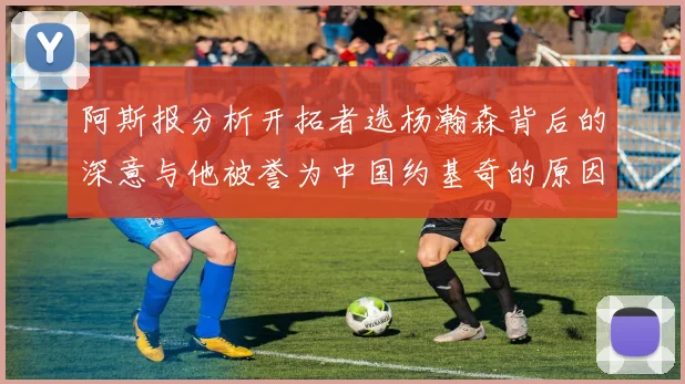 阿斯报分析开拓者选杨瀚森背后的深意与他被誉为中国约基奇的原因
