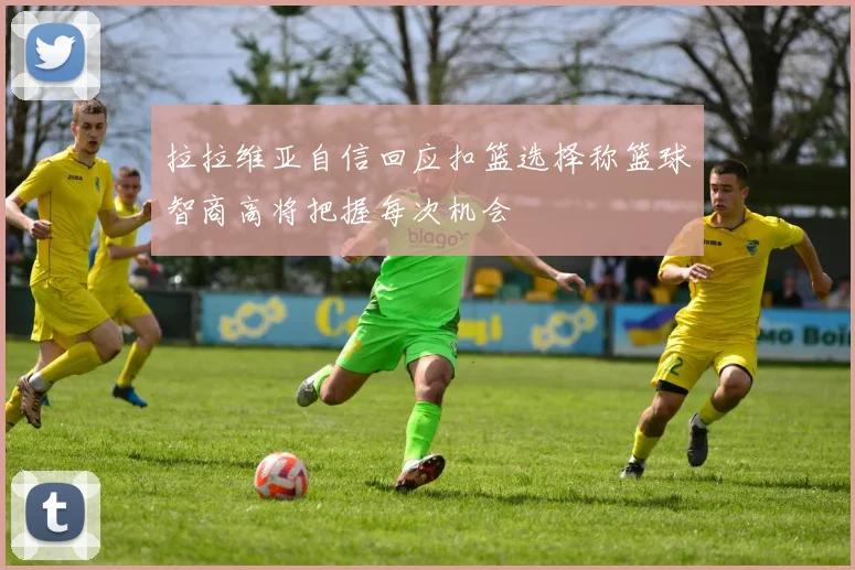 拉拉维亚自信回应扣篮选择称篮球智商高将把握每次机会