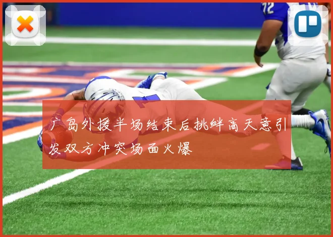 广岛外援半场结束后挑衅高天意引发双方冲突场面火爆