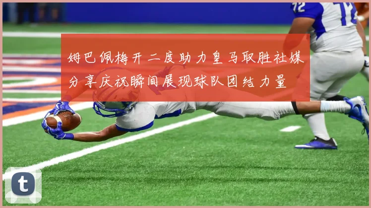 姆巴佩梅开二度助力皇马取胜社媒分享庆祝瞬间展现球队团结力量