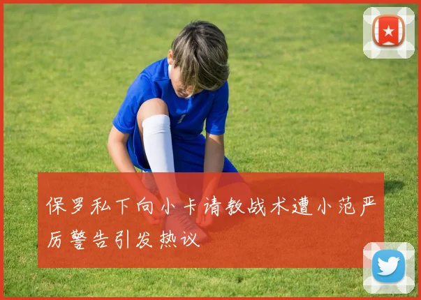保罗私下向小卡请教战术遭小范严厉警告引发热议