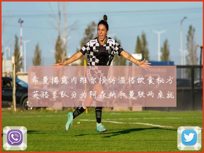 希曼揭露内维尔模仿温格饮食秘方英格兰队分为阿森纳和曼联两桌就餐