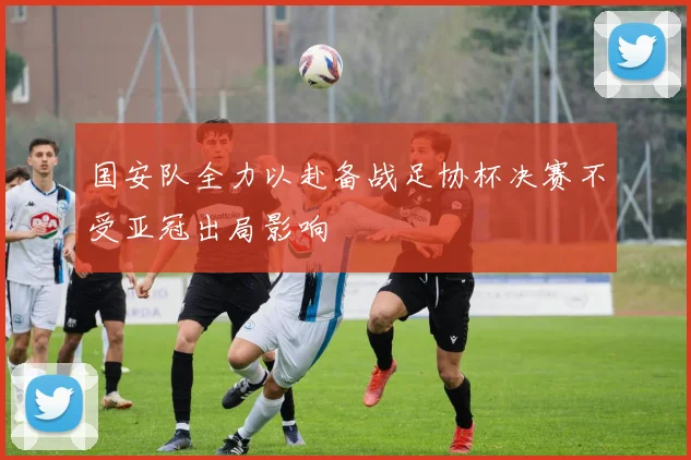 国安队全力以赴备战足协杯决赛不受亚冠出局影响