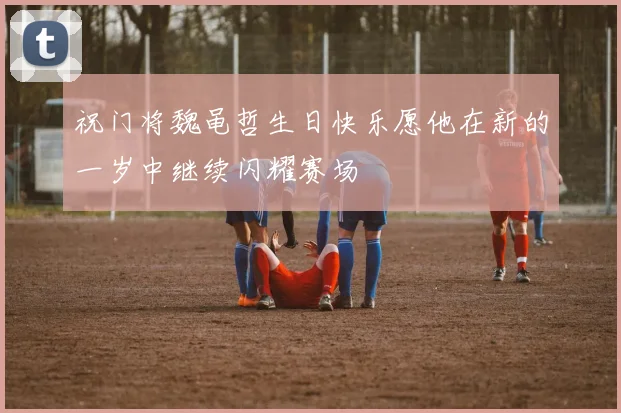 祝门将魏黾哲生日快乐愿他在新的一岁中继续闪耀赛场