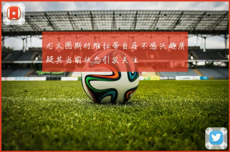 尤文图斯对维拉蒂自荐不感兴趣质疑其当前状态引发关注