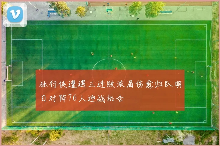 独行侠遭遇三连败浓眉伤愈归队明日对阵76人迎战机会