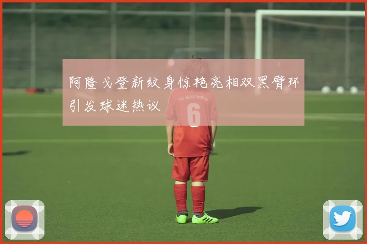 阿隆戈登新纹身惊艳亮相双黑臂环引发球迷热议