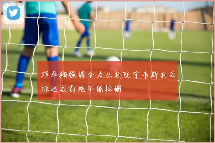 邓卓翔强调全力以赴防守韦斯利目标达成前绝不能松懈