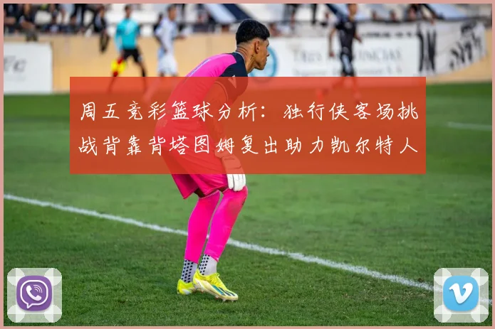 周五竞彩篮球分析：独行侠客场挑战背靠背塔图姆复出助力凯尔特人
