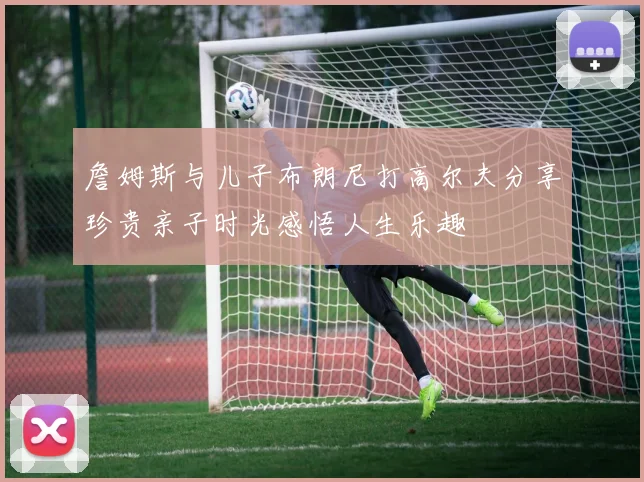 詹姆斯与儿子布朗尼打高尔夫分享珍贵亲子时光感悟人生乐趣