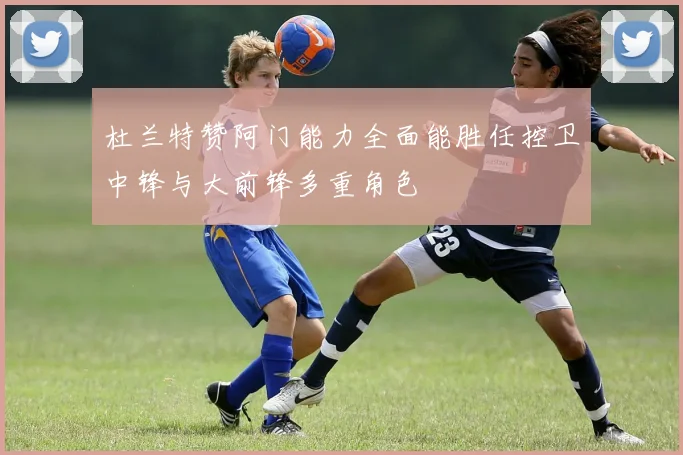 杜兰特赞阿门能力全面能胜任控卫中锋与大前锋多重角色