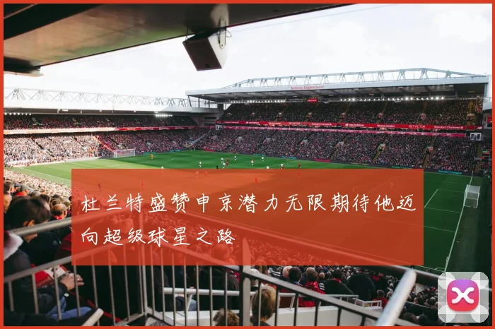 杜兰特盛赞申京潜力无限期待他迈向超级球星之路