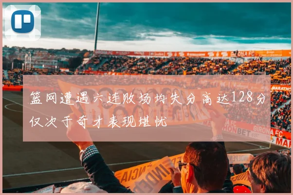 篮网遭遇六连败场均失分高达128分仅次于奇才表现堪忧