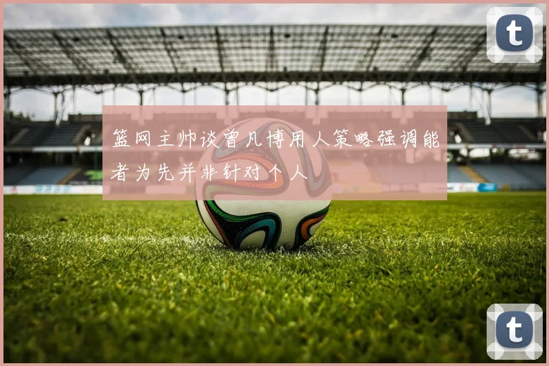 篮网主帅谈曾凡博用人策略强调能者为先并非针对个人