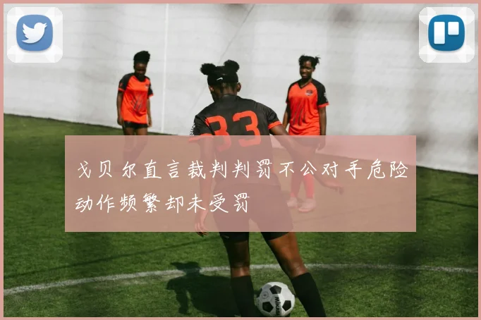 戈贝尔直言裁判判罚不公对手危险动作频繁却未受罚