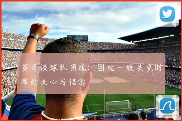 芬奇谈球队困境：团结一致共克时艰的决心与信念