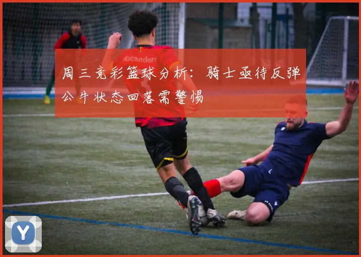 周三竞彩篮球分析：骑士亟待反弹公牛状态回落需警惕