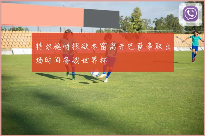 特尔施特根欲冬窗离开巴萨争取出场时间备战世界杯
