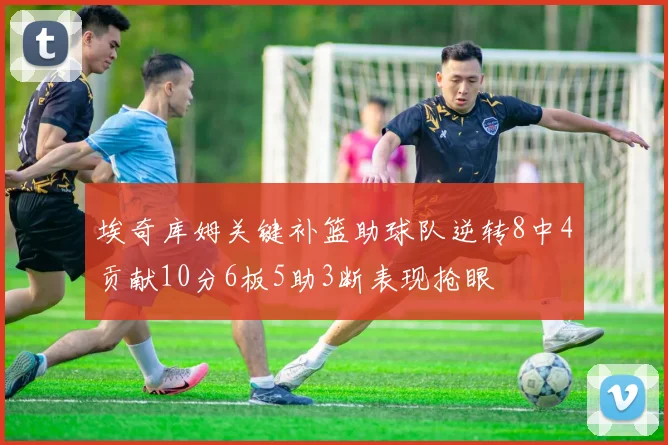 埃奇库姆关键补篮助球队逆转8中4贡献10分6板5助3断表现抢眼