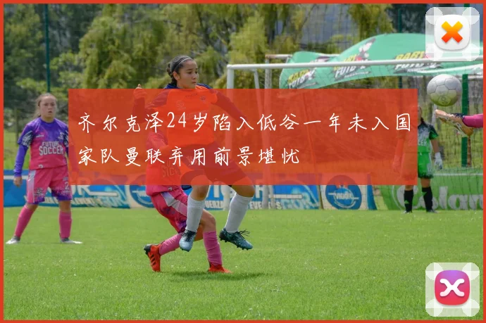 齐尔克泽24岁陷入低谷一年未入国家队曼联弃用前景堪忧