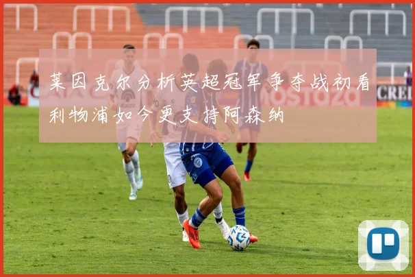 莱因克尔分析英超冠军争夺战初看利物浦如今更支持阿森纳