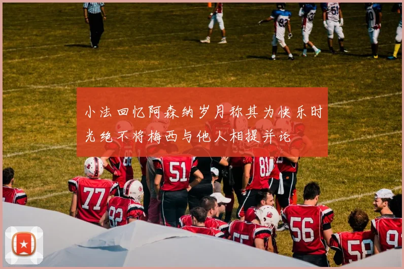 小法回忆阿森纳岁月称其为快乐时光绝不将梅西与他人相提并论