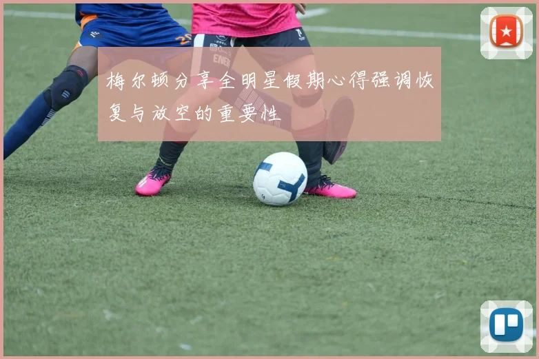 梅尔顿分享全明星假期心得强调恢复与放空的重要性