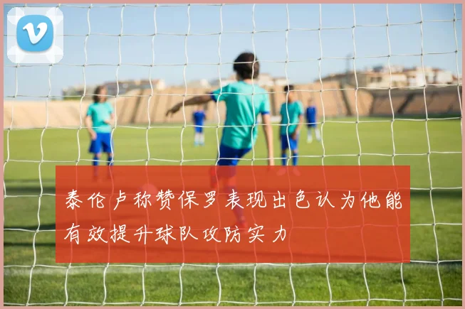 泰伦卢称赞保罗表现出色认为他能有效提升球队攻防实力