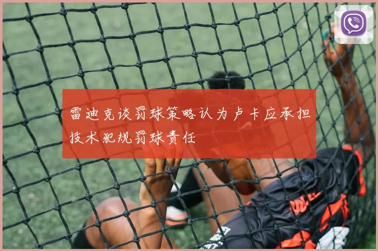 雷迪克谈罚球策略认为卢卡应承担技术犯规罚球责任
