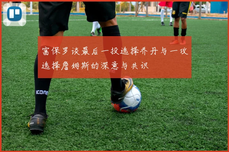 富保罗谈最后一投选择乔丹与一攻选择詹姆斯的深意与共识