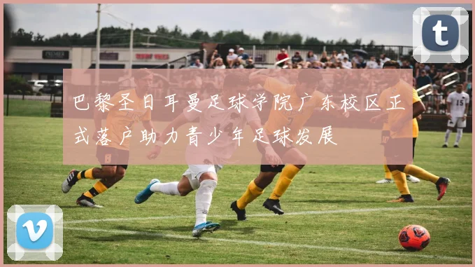 巴黎圣日耳曼足球学院广东校区正式落户助力青少年足球发展