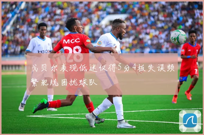 戈贝尔表现低迷仅得5分4板失误频繁犯规困扰球队