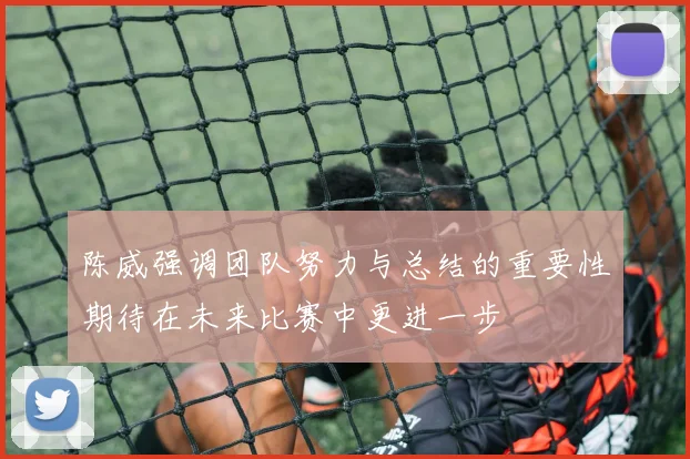 陈威强调团队努力与总结的重要性期待在未来比赛中更进一步