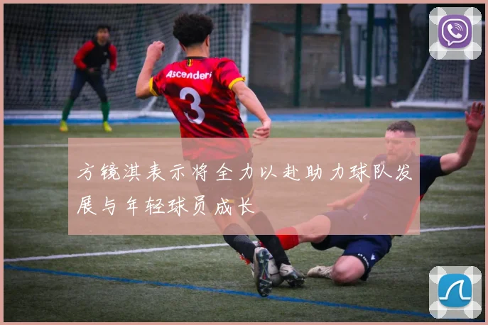 方镜淇表示将全力以赴助力球队发展与年轻球员成长