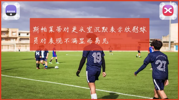 斯帕莱蒂对更衣室沉默表示欣慰球员对表现不满显而易见